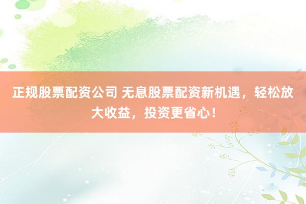 正规股票配资公司 无息股票配资新机遇，轻松放大收益，投资更省心！