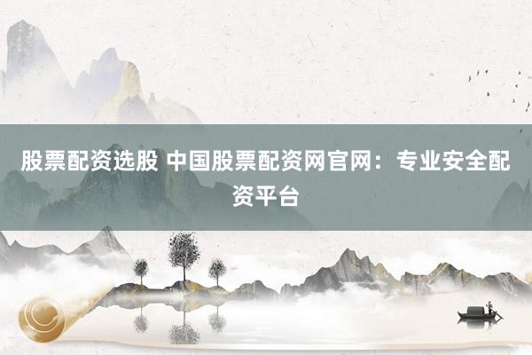 股票配资选股 中国股票配资网官网：专业安全配资平台