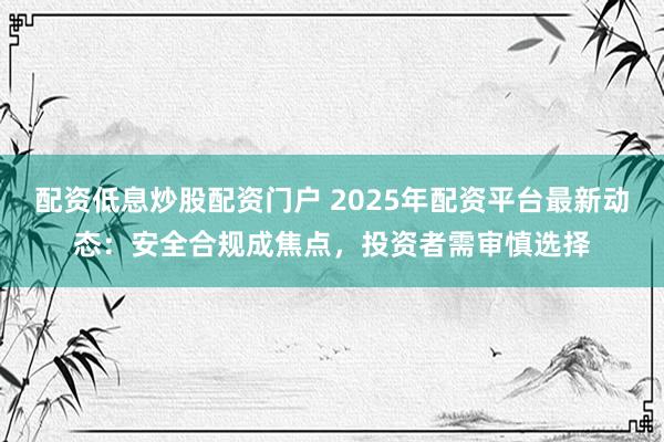 配资低息炒股配资门户 2025年配资平台最新动态：安全合规成焦点，投资者需审慎选择
