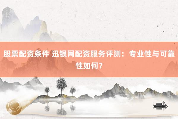 股票配资条件 迅银网配资服务评测：专业性与可靠性如何？