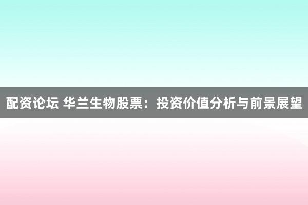 配资论坛 华兰生物股票：投资价值分析与前景展望