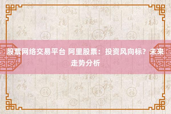 股票网络交易平台 阿里股票：投资风向标？未来走势分析