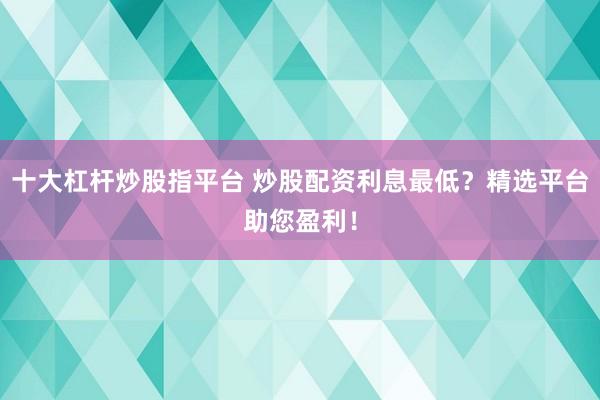 十大杠杆炒股指平台 炒股配资利息最低？精选平台助您盈利！