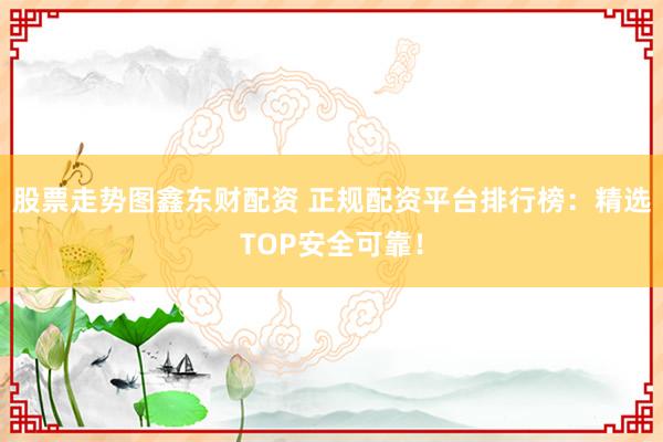 股票走势图鑫东财配资 正规配资平台排行榜：精选TOP安全可靠！