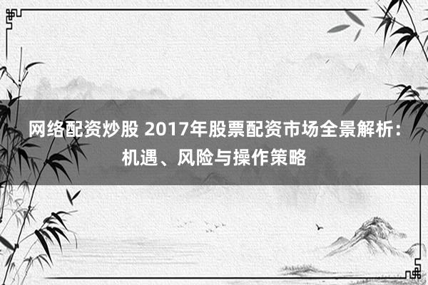 网络配资炒股 2017年股票配资市场全景解析：机遇、风险与操作策略