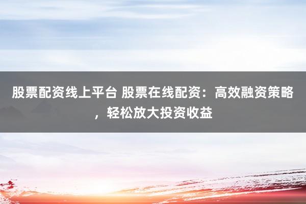 股票配资线上平台 股票在线配资：高效融资策略，轻松放大投资收益