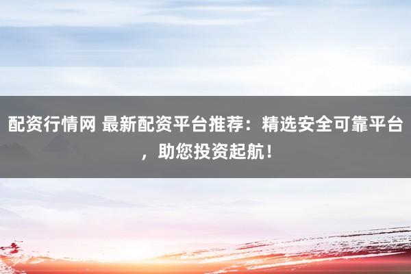 配资行情网 最新配资平台推荐：精选安全可靠平台，助您投资起航！