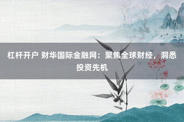 杠杆开户 财华国际金融网：聚焦全球财经，洞悉投资先机
