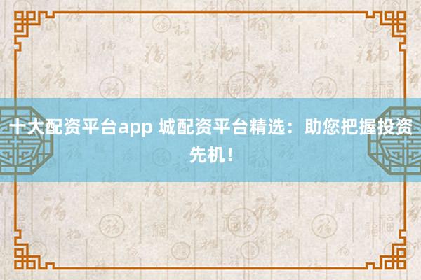 十大配资平台app 城配资平台精选：助您把握投资先机！