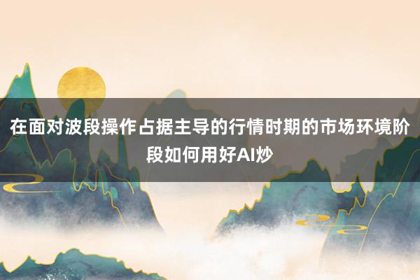 在面对波段操作占据主导的行情时期的市场环境阶段如何用好AI炒