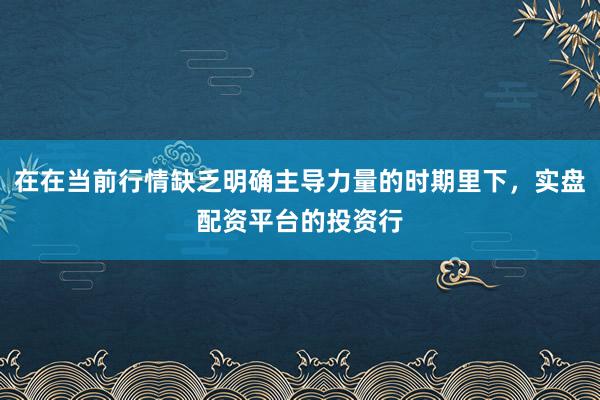 在在当前行情缺乏明确主导力量的时期里下，实盘配资平台的投资行