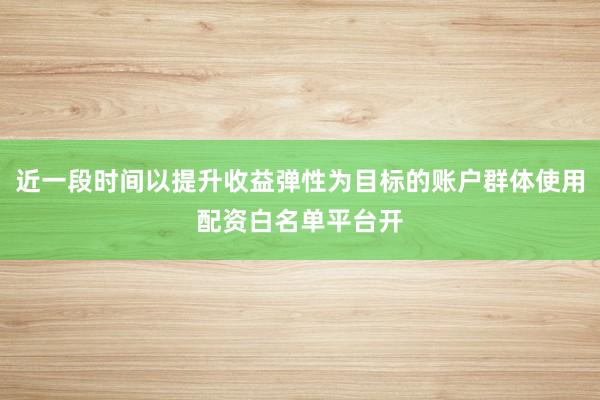 近一段时间以提升收益弹性为目标的账户群体使用配资白名单平台开