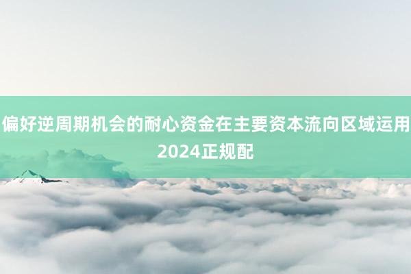 偏好逆周期机会的耐心资金在主要资本流向区域运用2024正规配