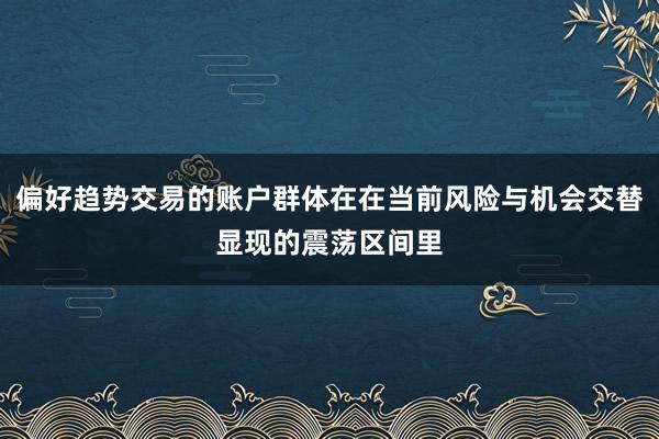 偏好趋势交易的账户群体在在当前风险与机会交替显现的震荡区间里