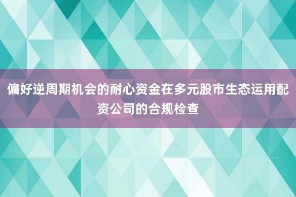 偏好逆周期机会的耐心资金在多元股市生态运用配资公司的合规检查