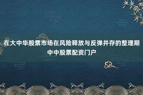 在大中华股票市场在风险释放与反弹并存的整理期中中股票配资门户