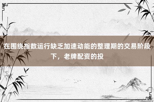 在围绕指数运行缺乏加速动能的整理期的交易阶段下，老牌配资的投