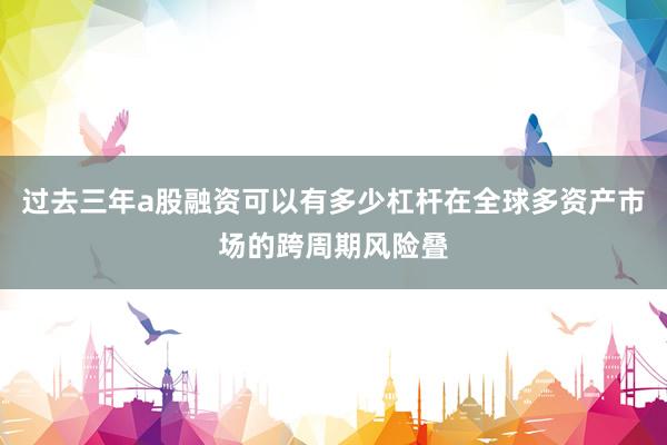 过去三年a股融资可以有多少杠杆在全球多资产市场的跨周期风险叠