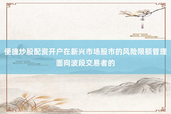 便捷炒股配资开户在新兴市场股市的风险限额管理面向波段交易者的