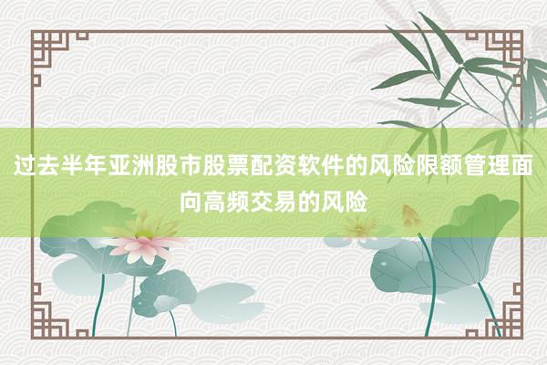 过去半年亚洲股市股票配资软件的风险限额管理面向高频交易的风险