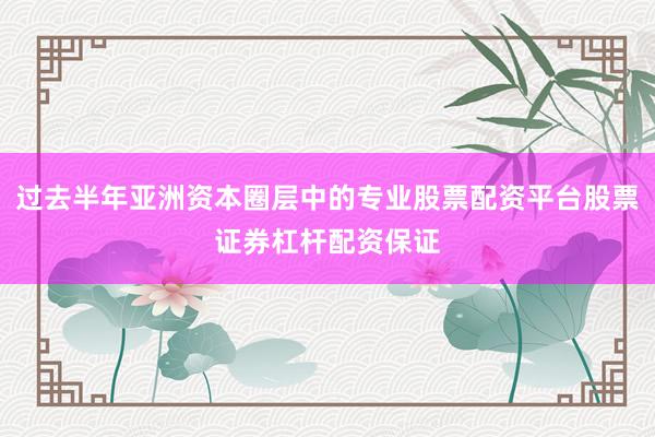 过去半年亚洲资本圈层中的专业股票配资平台股票证券杠杆配资保证