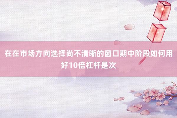 在在市场方向选择尚不清晰的窗口期中阶段如何用好10倍杠杆是次