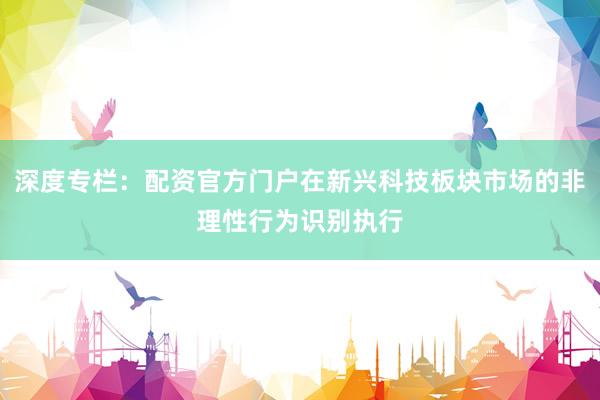 深度专栏：配资官方门户在新兴科技板块市场的非理性行为识别执行