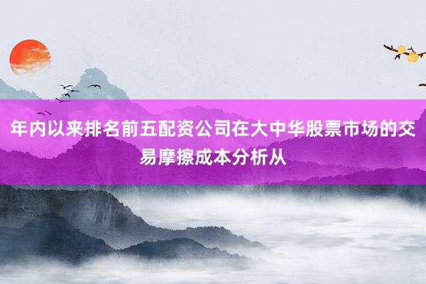 年内以来排名前五配资公司在大中华股票市场的交易摩擦成本分析从