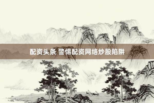 配资头条 警惕配资网络炒股陷阱