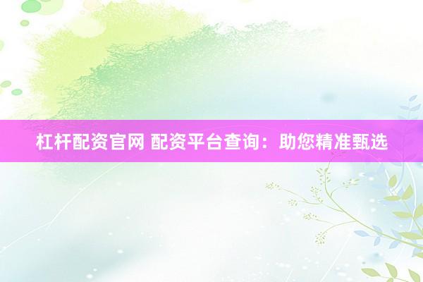 杠杆配资官网 配资平台查询：助您精准甄选