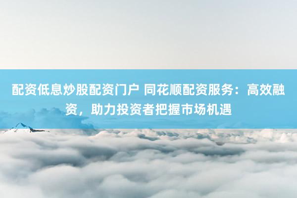 配资低息炒股配资门户 同花顺配资服务：高效融资，助力投资者把握市场机遇