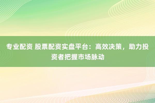 专业配资 股票配资实盘平台：高效决策，助力投资者把握市场脉动