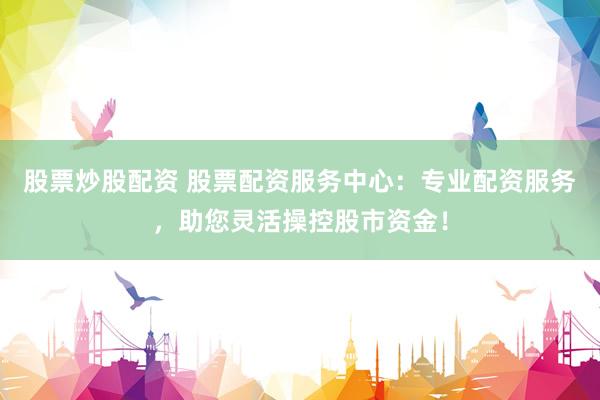 股票炒股配资 股票配资服务中心：专业配资服务，助您灵活操控股市资金！