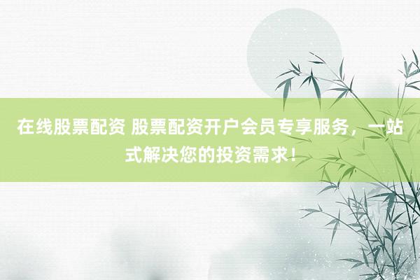 在线股票配资 股票配资开户会员专享服务，一站式解决您的投资需求！