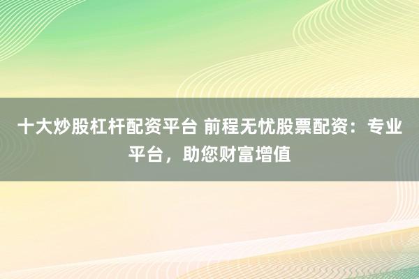 十大炒股杠杆配资平台 前程无忧股票配资：专业平台，助您财富增值