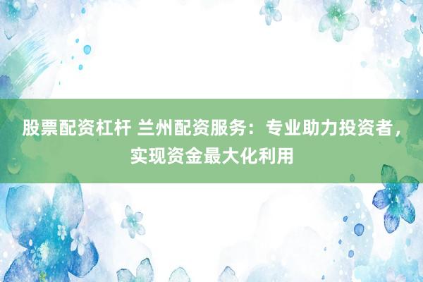 股票配资杠杆 兰州配资服务：专业助力投资者，实现资金最大化利用