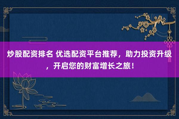 炒股配资排名 优选配资平台推荐，助力投资升级，开启您的财富增长之旅！