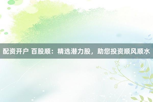 配资开户 百股顺：精选潜力股，助您投资顺风顺水