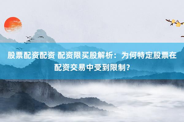 股票配资配资 配资限买股解析：为何特定股票在配资交易中受到限制？