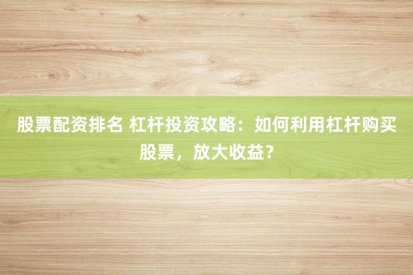 股票配资排名 杠杆投资攻略：如何利用杠杆购买股票，放大收益？