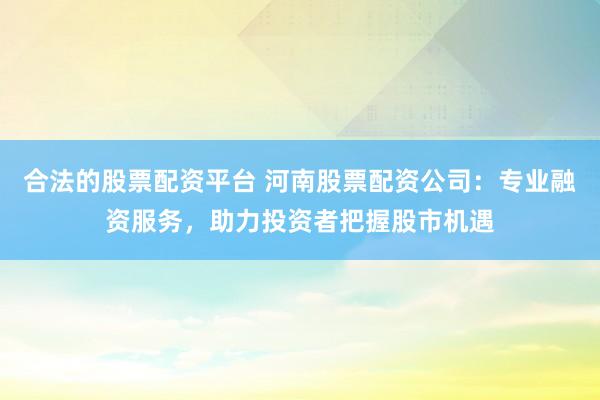 合法的股票配资平台 河南股票配资公司：专业融资服务，助力投资者把握股市机遇