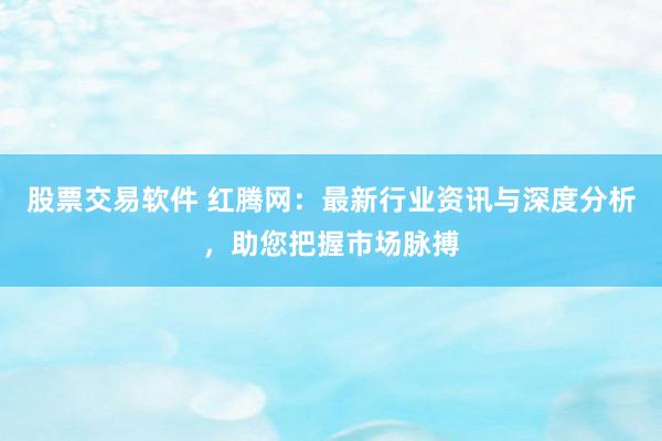 股票交易软件 红腾网：最新行业资讯与深度分析，助您把握市场脉搏