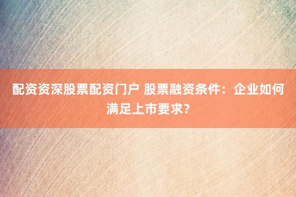 配资资深股票配资门户 股票融资条件：企业如何满足上市要求？