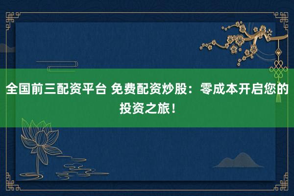 全国前三配资平台 免费配资炒股：零成本开启您的投资之旅！