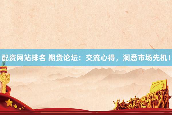 配资网站排名 期货论坛：交流心得，洞悉市场先机！