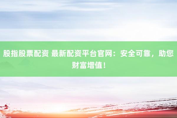 股指股票配资 最新配资平台官网：安全可靠，助您财富增值！