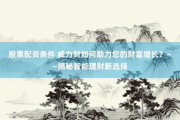 股票配资条件 威力财如何助力您的财富增长？——揭秘智能理财新选择