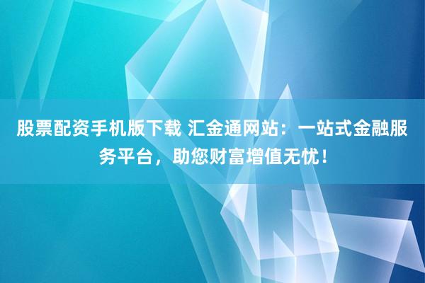 股票配资手机版下载 汇金通网站：一站式金融服务平台，助您财富增值无忧！