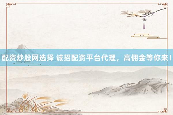 配资炒股网选择 诚招配资平台代理，高佣金等你来！