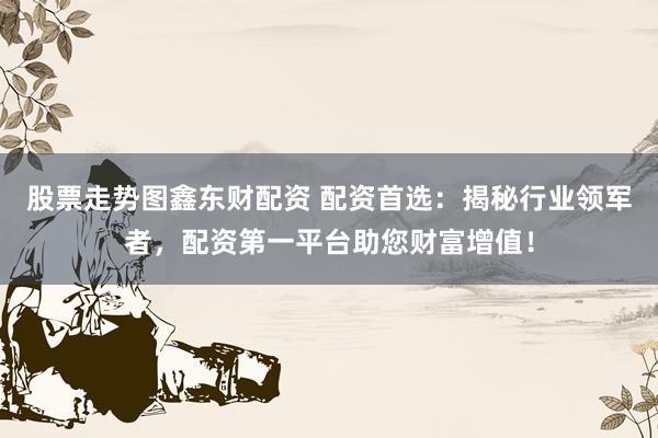 股票走势图鑫东财配资 配资首选：揭秘行业领军者，配资第一平台助您财富增值！